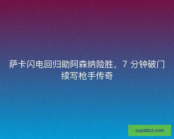 萨卡闪电回归助阿森纳险胜，7 分钟破门续写枪手传奇