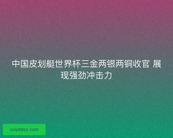 中国皮划艇世界杯三金两银两铜收官 展现强劲冲击力