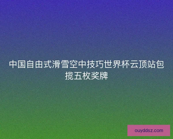 中国自由式滑雪空中技巧世界杯云顶站包揽五枚奖牌
